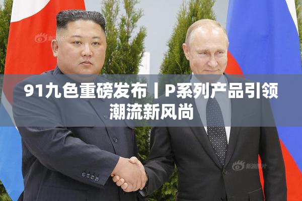 91九色重磅发布丨P系列产品引领潮流新风尚