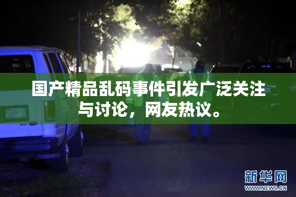 国产精品乱码事件引发广泛关注与讨论，网友热议。