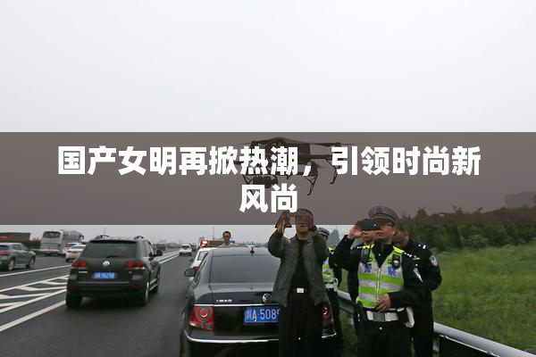 国产女明再掀热潮，引领时尚新风尚