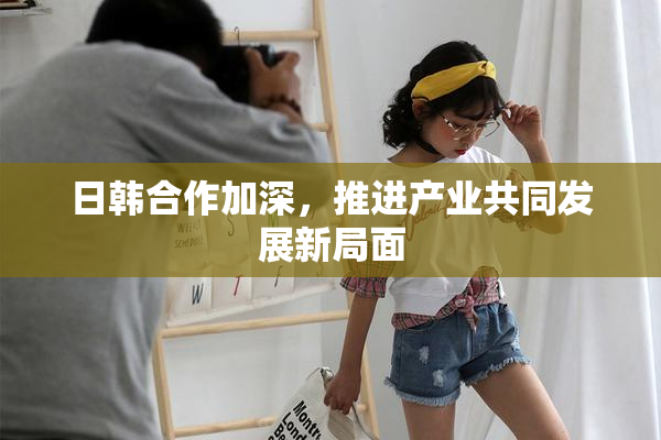 日韩合作加深，推进产业共同发展新局面