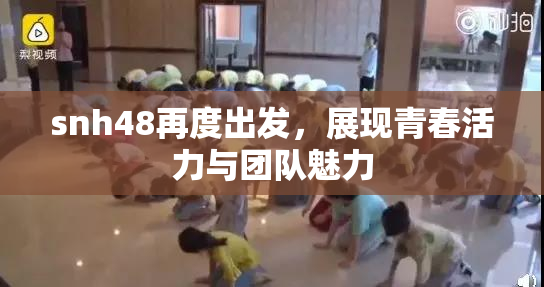 snh48再度出发，展现青春活力与团队魅力