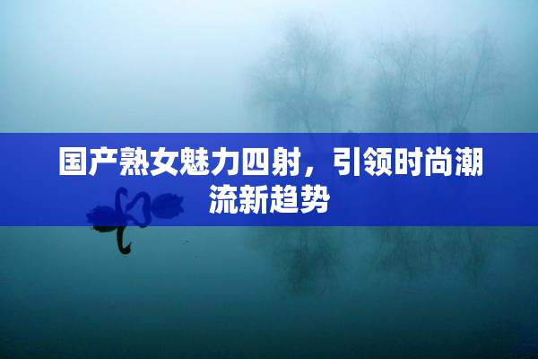 国产熟女魅力四射，引领时尚潮流新趋势