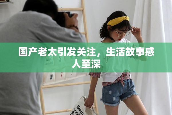 国产老太引发关注，生活故事感人至深