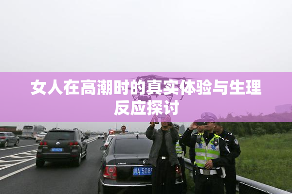 女人在高潮时的真实体验与生理反应探讨