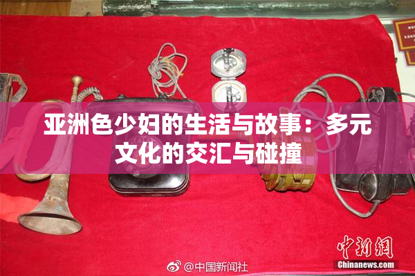 亚洲色少妇的生活与故事：多元文化的交汇与碰撞