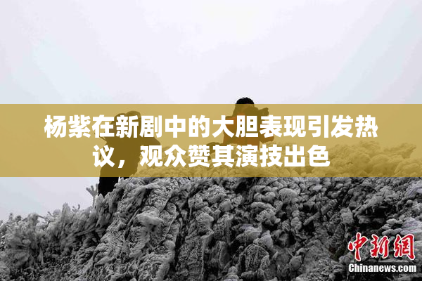 杨紫在新剧中的大胆表现引发热议，观众赞其演技出色
