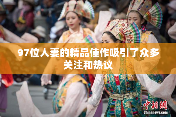 97位人妻的精品佳作吸引了众多关注和热议