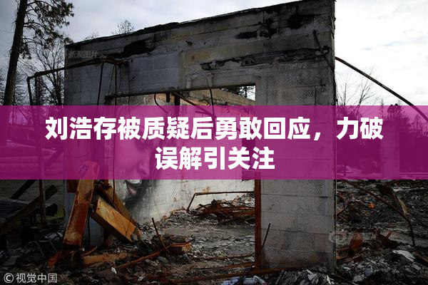 刘浩存被质疑后勇敢回应，力破误解引关注