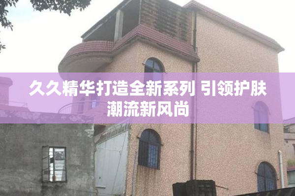 久久精华打造全新系列 引领护肤潮流新风尚