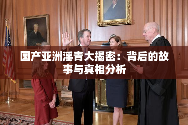 国产亚洲淫青大揭密：背后的故事与真相分析