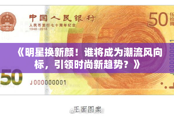 《明星换新颜！谁将成为潮流风向标，引领时尚新趋势？》