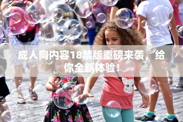成人向内容18禁版重磅来袭，给你全新体验！