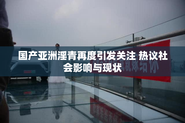 国产亚洲淫青再度引发关注 热议社会影响与现状