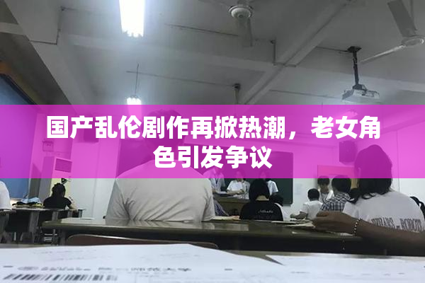 国产乱伦剧作再掀热潮，老女角色引发争议