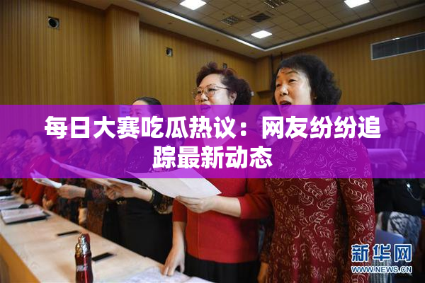 每日大赛吃瓜热议：网友纷纷追踪最新动态