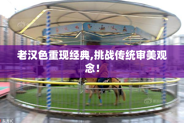 老汉色重现经典,挑战传统审美观念！
