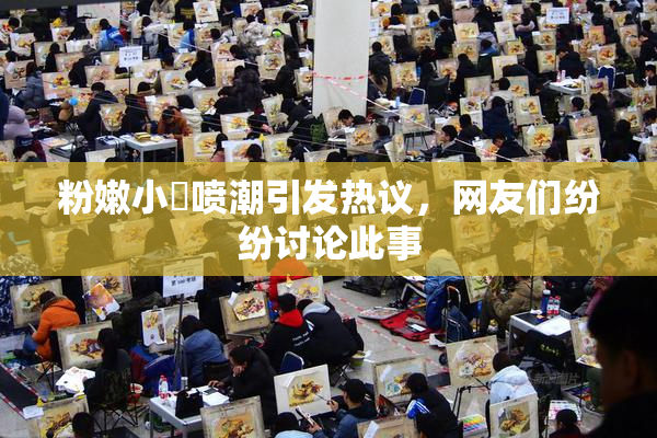 粉嫩小泬喷潮引发热议，网友们纷纷讨论此事