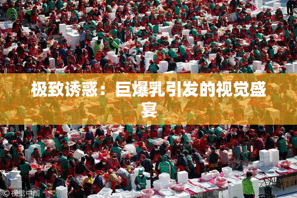 极致诱惑：巨爆乳引发的视觉盛宴