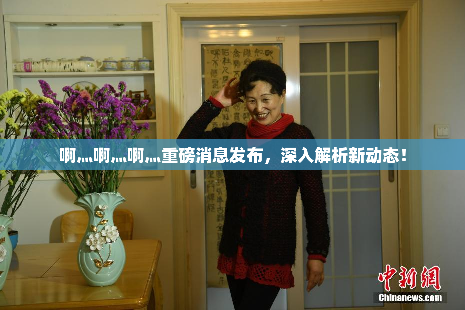 啊灬啊灬啊灬重磅消息发布，深入解析新动态！