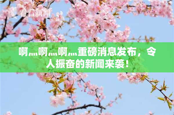 啊灬啊灬啊灬重磅消息发布，令人振奋的新闻来袭！