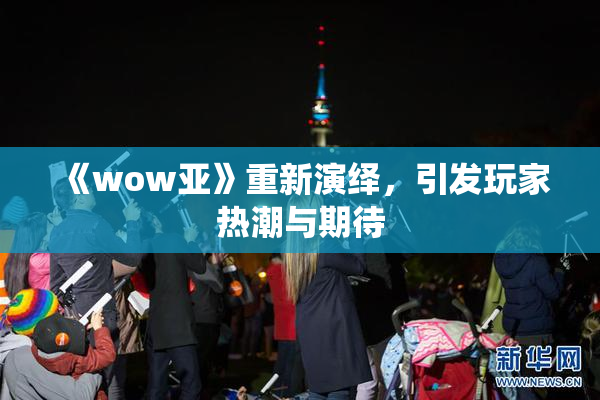 《wow亚》重新演绎，引发玩家热潮与期待