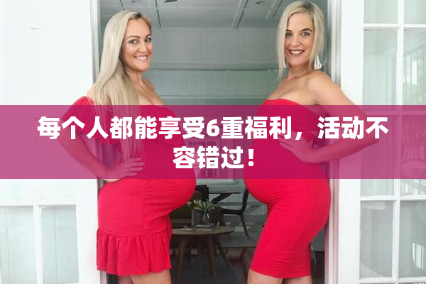 每个人都能享受6重福利，活动不容错过！