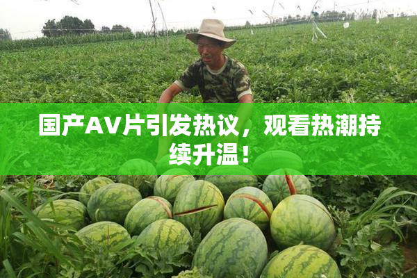 国产AV片引发热议，观看热潮持续升温！