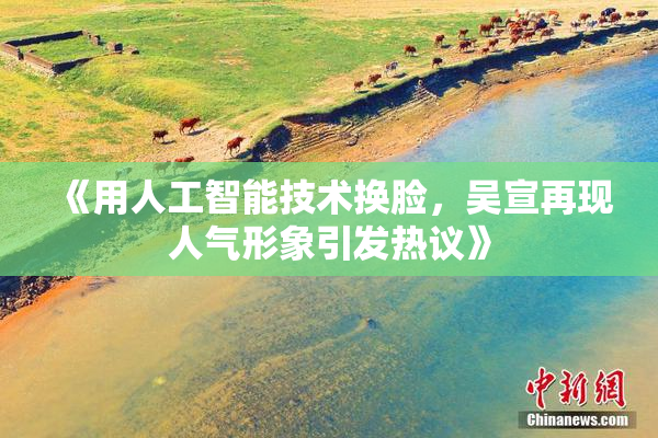《用人工智能技术换脸，吴宣再现人气形象引发热议》
