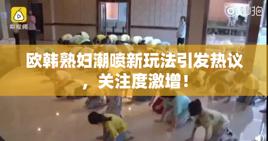 欧韩熟妇潮喷新玩法引发热议，关注度激增！