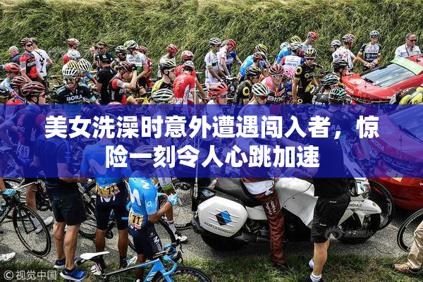 美女洗澡时意外遭遇闯入者，惊险一刻令人心跳加速