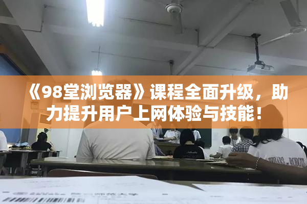 《98堂浏览器》课程全面升级，助力提升用户上网体验与技能！