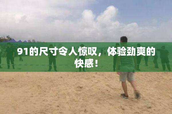 91的尺寸令人惊叹，体验劲爽的快感！