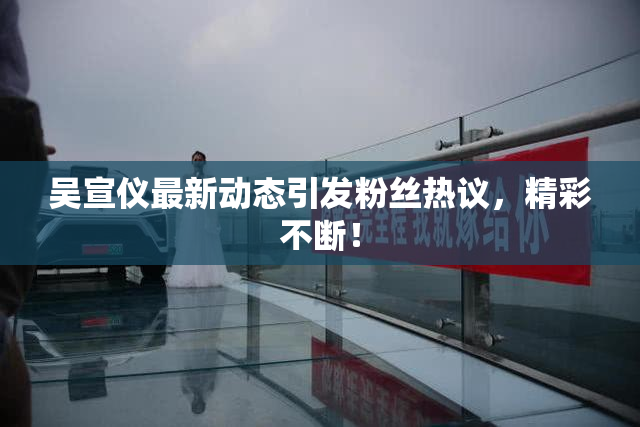 吴宣仪最新动态引发粉丝热议，精彩不断！