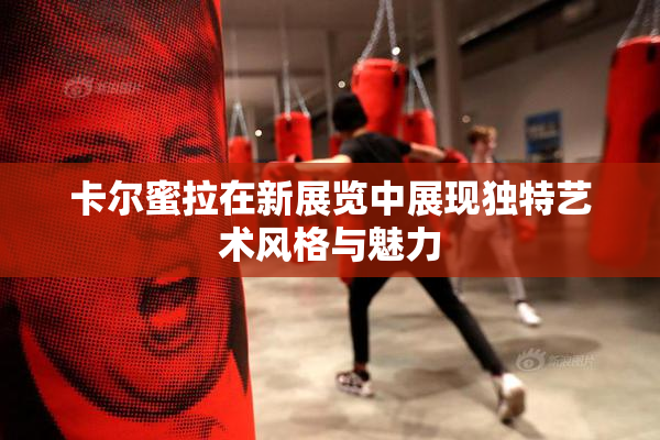 卡尔蜜拉在新展览中展现独特艺术风格与魅力