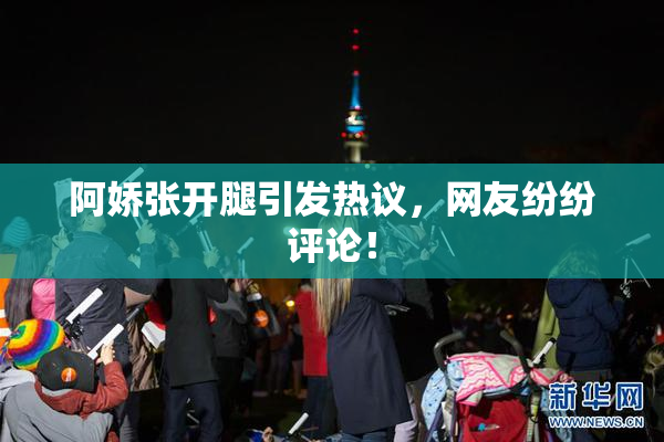 阿娇张开腿引发热议，网友纷纷评论！
