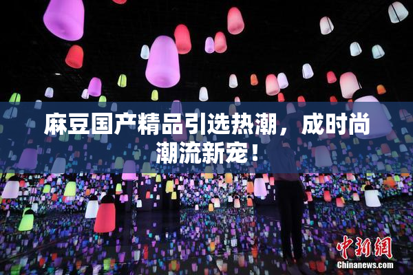 麻豆国产精品引选热潮，成时尚潮流新宠！