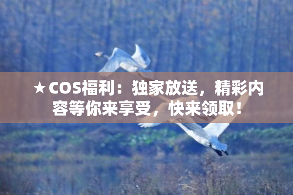 ★COS福利：独家放送，精彩内容等你来享受，快来领取！