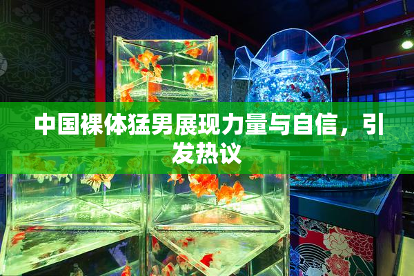 中国裸体猛男展现力量与自信，引发热议