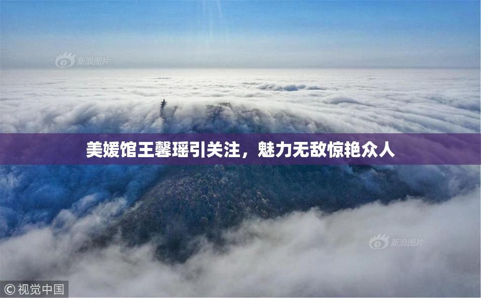 美媛馆王馨瑶引关注，魅力无敌惊艳众人