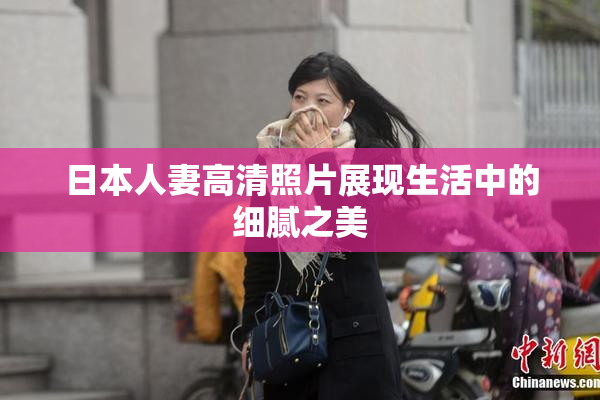 日本人妻高清照片展现生活中的细腻之美