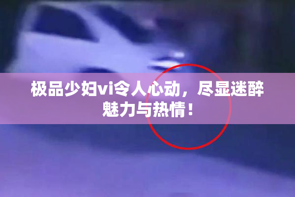极品少妇vi令人心动，尽显迷醉魅力与热情！