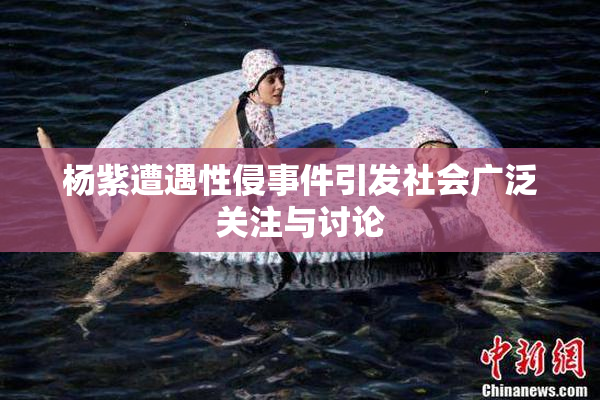 杨紫遭遇性侵事件引发社会广泛关注与讨论