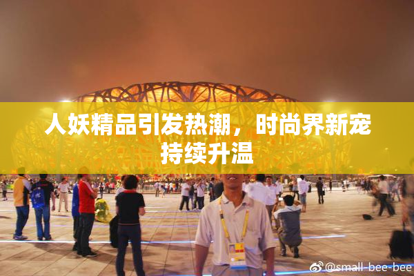 人妖精品引发热潮，时尚界新宠持续升温