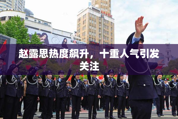 赵露思热度飙升，十重人气引发关注
