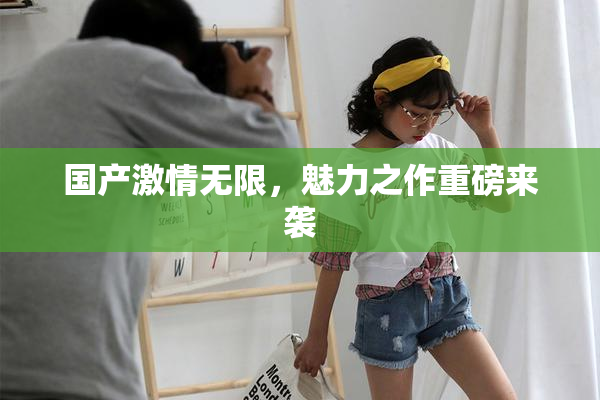 国产激情无限，魅力之作重磅来袭