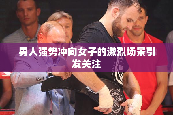 男人强势冲向女子的激烈场景引发关注