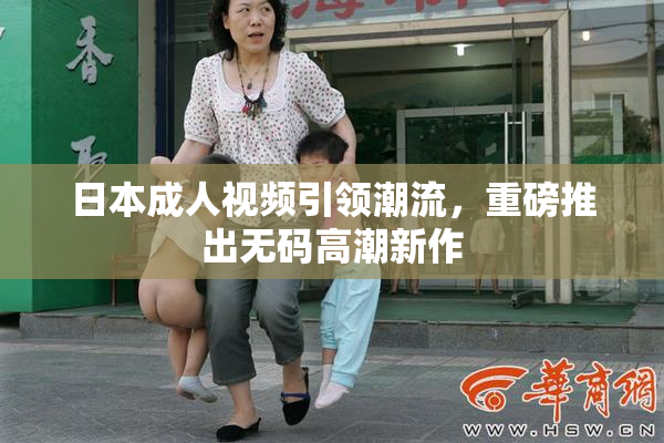 日本成人视频引领潮流，重磅推出无码高潮新作