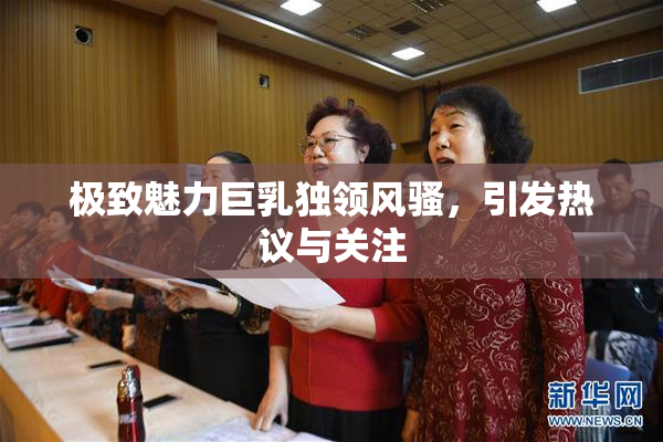 极致魅力巨乳独领风骚，引发热议与关注