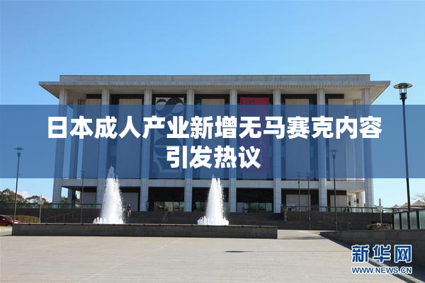 日本成人产业新增无马赛克内容引发热议