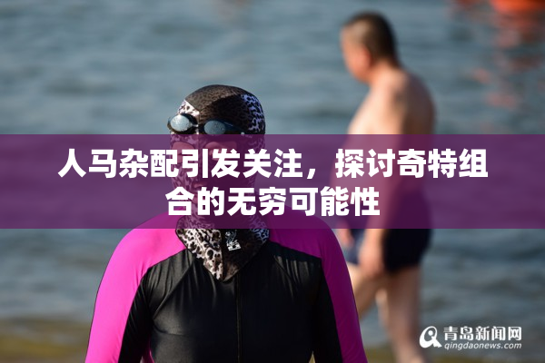 人马杂配引发关注，探讨奇特组合的无穷可能性
